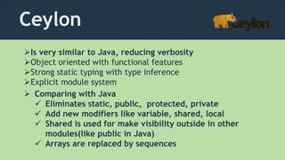 Ceylon
Is very similar to Java, reducing verbosity
Object oriented with functional features
Strong static typing with type inference
Explicit module system
 Comparing with Java
 Eliminates static, public, protected, private
 Add new modifiers like variable, shared, local
 Shared is used for make visibility outside in other
modules(like public in Java)
 Arrays are replaced by sequences
 