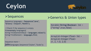 Ceylon
Sequence languages = Sequence("Java",
"Groovy","Clojure","Kotlin");
//Check if the sequence is empty
if(nonempty languages){
String? firstElementValue = languages.value(1);
String? firstElement = languages.first;
}
Sequence more =
join(languages,Sequence("Ceylon","Scala"));
Sequences Generics & Union types
Iterable<String|Boolean> list =
{“string”,true,false}
ArrayList<Integer|Float> list =
ArrayList<Integer|Float>
(1, 2, 1.0, 2.0)
 