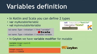Variables definition
• In Kotlin and Scala you can define 2 types
• var myMutableVariable
• val myInmutableVariable
• In Ceylon we have variable modifier for mutable
variable Integer count=0;
count++; //OK
Integer count=0;
count++;//ERROR
val name: Type = initializer // final “variable”
var name: Type = initializer // mutable variable
 