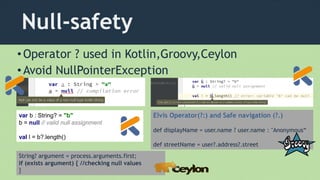 Null-safety
•Operator ? used in Kotlin,Groovy,Ceylon
•Avoid NullPointerException
var b : String? = "b"
b = null // valid null assignment
val l = b?.length()
Elvis Operator(?:) and Safe navigation (?.)
def displayName = user.name ? user.name : "Anonymous“
def streetName = user?.address?.street
String? argument = process.arguments.first;
if (exists argument) { //checking null values
}
 