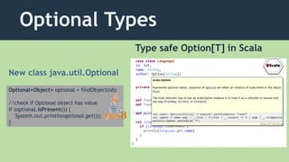 Optional Types
Optional<Object> optional = findObject(id);
//check if Optional object has value
if (optional.isPresent()) {
System.out.println(optional.get());
}
Type safe Option[T] in Scala
New class java.util.Optional
 