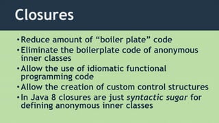 Closures
•Reduce amount of “boiler plate” code
•Eliminate the boilerplate code of anonymous
inner classes
•Allow the use of idiomatic functional
programming code
•Allow the creation of custom control structures
•In Java 8 closures are just syntactic sugar for
defining anonymous inner classes
 
