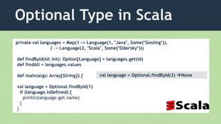Optional Type in Scala
private val languages = Map(1 -> Language(1, "Java", Some("Gosling")),
2 -> Language(2, "Scala", Some("Odersky")))
def findById(id: Int): Option[Language] = languages.get(id)
def findAll = languages.values
def main(args: Array[String]) {
val language = Optional.findById(1)
if (language.isDefined) {
println(language.get.name)
}
}
val language = Optional.findById(3) None
 
