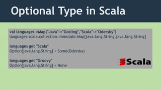 Optional Type in Scala
val languages =Map("Java"->"Gosling","Scala"->"Odersky")
languages:scala.collection.immutale.Map[java.lang.String,java.lang.String]
languages get "Scala"
Option[java.lang.String] = Some(Odersky)
languages get "Groovy"
Option[java.lang.String] = None
 