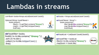 Lambdas in streams
List<Book> books=Arrays.asList(book,book1,book2);
Optional<String> bookFiltered =
books.stream()
.filter(b -> b.getTitle().contains("Groovy"))
.map(b -> b.getTitle().toUpperCase())
.findFirst();
val books = Arrays.asList(book,book1,book2)
val bookFiltered : String? =
books.sequence()
.filter { b->b.title.contains("Groovy")}
.map { b->b.title.toUpperCase() }
.firstOrNull()
def bookfilter= books.
findAll { b->b.title.contains(" Groovy ") }
.sort { b->b.isbn }
.collect { b->b.title.toUpperCase() }
.find()
val bookList = List(book1,book2,book3);
val bookFilter = bookList
.filter(b=>b.title.contains("Groovy"))
.map(book => book.title)
 