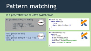 Pattern matching
• Is a generalization of Java switch/case
def generalSize(x: Any) = x match {
case s: String => s.length
case m: Map[_, _] => m.size
case _ => -1
}
scala> generalSize("abc")
res: Int = 3
scala> generalSize(Map(1 -> 'a', 2 -> 'b'))
res: Int = 2
fun fib(n: Int): Int {
return when (n) {
1, 2 -> 1
else -> fib(n - 1) + fib(n - 2)
}
}
fun patternMatching(x:Any) {
when (x) {
is Int -> print(x)
is List<*> ->{print(x.size())}
is String -> print("String")
!is Number -> print("Not even a number")
else -> print("can't do anything")
}
}
 