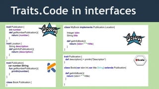 Traits.Code in interfaces
trait Publication {
int number
def getNumberPublication(){
return (number)
}
}
trait Location {
String description
def getInfoPublication(){
return (description)
}
}
class MyBook implements Publication,Location{
Integer isbn
String title
def getInfoBook(){
return (isbn+ " "+title)
}
}
trait Publication {
def description() = println(“Description”)
}
class Book(var isbn:Int,var title:String) extends Publication{
def getInfoBook(){
return (isbn+ " "+title)
}
}
trait Publication{
var number:String
fun getNumberPublication(){
println(number)
}
}
class Book:Publication {
}
 
