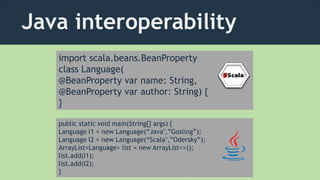 Java interoperability
import scala.beans.BeanProperty
class Language(
@BeanProperty var name: String,
@BeanProperty var author: String) {
}
public static void main(String[] args) {
Language l1 = new Language(“Java",”Gosling”);
Language l2 = new Language(“Scala",”Odersky”);
ArrayList<Language> list = new ArrayList<>();
list.add(l1);
list.add(l2);
}
 