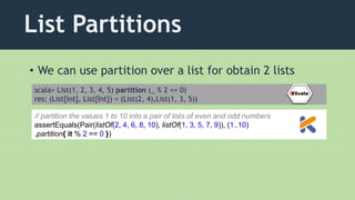 List Partitions
• We can use partition over a list for obtain 2 lists
scala> List(1, 2, 3, 4, 5) partition (_ % 2 == 0)
res: (List[Int], List[Int]) = (List(2, 4),List(1, 3, 5))
// partition the values 1 to 10 into a pair of lists of even and odd numbers
assertEquals(Pair(listOf(2, 4, 6, 8, 10), listOf(1, 3, 5, 7, 9)), (1..10)
.partition{ it % 2 == 0 })
 
