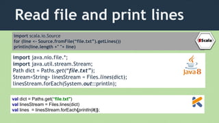 Read file and print lines
import scala.io.Source
for (line <- Source.fromFile(“file.txt”).getLines())
println(line.length +" "+ line)
import java.nio.file.*;
import java.util.stream.Stream;
Path dict = Paths.get(“file.txt”);
Stream<String> linesStream = Files.lines(dict);
linesStream.forEach(System.out::println);
val dict = Paths.get(“file.txt")
val linesStream = Files.lines(dict)
val lines = linesStream.forEach{println(it)};
 