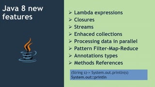 Java 8 new
features
 Lambda expressions
 Closures
 Streams
 Enhaced collections
 Processing data in parallel
 Pattern Filter-Map-Reduce
 Annotations types
 Methods References
(String s)-> System.out.println(s)
System.out::println
 