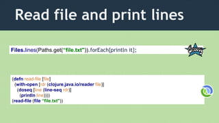 Read file and print lines
(defn read-file [file]
(with-open [rdr (clojure.java.io/reader file)]
(doseq [line (line-seq rdr)]
(println line))))
(read-file (file “file.txt"))
Files.lines(Paths.get(“file.txt")).forEach{println it};
 
