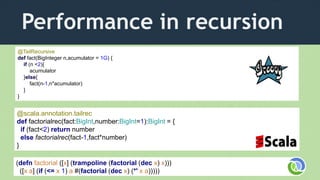 Performance in recursion
(defn factorial ([x] (trampoline (factorial (dec x) x)))
([x a] (if (<= x 1) a #(factorial (dec x) (*' x a)))))
@TailRecursive
def fact(BigInteger n,acumulator = 1G) {
if (n <2){
acumulator
}else{
fact(n-1,n*acumulator)
}
}
@scala.annotation.tailrec
def factorialrec(fact:BigInt,number:BigInt=1):BigInt = {
if (fact<2) return number
else factorialrec(fact-1,fact*number)
}
 