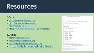 Resources
SCALA
• http://www.scala-lang.org
• http://www.scalakoans.org
• http://scala-ide.org
• https://www.coursera.org/course/progfun
KOTLIN
• http://kotlinlang.org
• http://kotlin.jetbrains.org
• http://kotlin-demo.jetbrains.com
• http://github.com/Jetbrains/kotlin
 