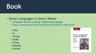 Book
• Seven Languages in Seven Weeks
• A Pragmatic Guide to Learning Programming Languages
• https://pragprog.com/book/btlang/seven-languages-in-seven-weeks
• Ruby
• Io
• Prolog
• Scala
• Erlang
• Clojure
• Haskell
 