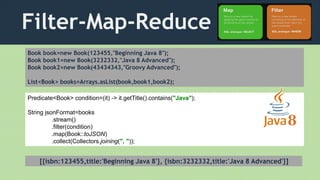 Filter-Map-Reduce
Book book=new Book(123455,"Beginning Java 8");
Book book1=new Book(3232332,"Java 8 Advanced");
Book book2=new Book(43434343,"Groovy Advanced");
List<Book> books=Arrays.asList(book,book1,book2);
Predicate<Book> condition=(it) -> it.getTitle().contains("Java");
String jsonFormat=books
.stream()
.filter(condition)
.map(Book::toJSON)
.collect(Collectors.joining(", "));
[{isbn:123455,title:'Beginning Java 8'}, {isbn:3232332,title:'Java 8 Advanced'}]
 
