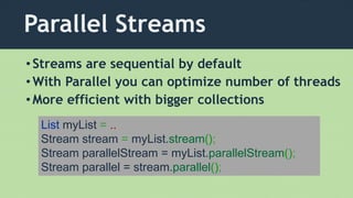 Parallel Streams
List myList = ..
Stream stream = myList.stream();
Stream parallelStream = myList.parallelStream();
Stream parallel = stream.parallel();
•Streams are sequential by default
•With Parallel you can optimize number of threads
•More efficient with bigger collections
 