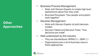 Other
Approaches
• Business Process Management
– Work with Domain Experts to create high level
abstractions about how they work.
– Business Processes “how people and system
work together”
• Decision Management
– Work with Domain Experts to build decision
models
– Decision Tables and Decision Trees: “how
decisions are made”
• Well understood by the industry
– They are standardized, BPMN 2.1, DMN 1.1
– Organizations see a lot of business value in
these approaches
 