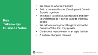 Key
Takeaways:
Business Value
• We focus on what is important
• Build a coherent Model (Developers & Domain
Experts together)
• The model is concise, well focused and easy
to understand so it can be used to train new
people
• We add/remove/update things based on the
Business Value that they provide
• Continuous improvement in an agile fashion
• A cultural change is required
 