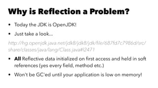 Why is Reﬂection a Problem?
• Today the JDK is OpenJDK!
• Just take a look...
http://hg.openjdk.java.net/jdk8/jdk8/jdk/ﬁle/687fd7c7986d/src/
share/classes/java/lang/Class.java#l2471
• All Reﬂective data initialized on ﬁrst access and held in soft
references (yes every ﬁeld, method etc.)
• Won't be GC'ed until your application is low on memory!
 