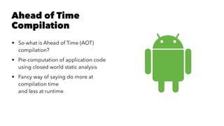 Ahead of Time
Compilation
• So what is Ahead of Time (AOT)
compilation?
• Pre-computation of application code
using closed world static analysis
• Fancy way of saying do more at
compilation time
and less at runtime
 