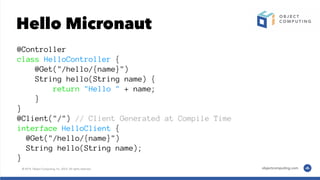 Hello Micronaut
@Controller
class HelloController {
@Get("/hello/{name}")
String hello(String name) {
return "Hello " + name;
}
}
@Client("/") // Client Generated at Compile Time
interface HelloClient {
@Get("/hello/{name}")
String hello(String name);
}
 