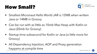 How Small?
• Smallest Micronaut Hello World JAR is 12MB when written
Java or 14MB in Groovy
• Can be run with as little as 10mb Max Heap with Kotlin or
Java (20mb for Groovy)
• Startup time subsecond for Kotlin or Java (a little more for
Groovy)
• All Dependency Injection, AOP and Proxy generation
happens at compile time
 
