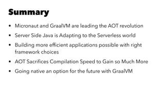 Summary
• Micronaut and GraalVM are leading the AOT revolution
• Server Side Java is Adapting to the Serverless world
• Building more efﬁcient applications possible with right
framework choices
• AOT Sacriﬁces Compilation Speed to Gain so Much More
• Going native an option for the future with GraalVM
 