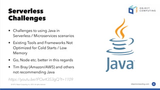 Serverless
Challenges
• Challenges to using Java in
Serverless / Microservices scenarios
• Existing Tools and Frameworks Not
Optimized for Cold Starts / Low
Memory
• Go, Node etc. better in this regards
• Tim Bray (Amazon/AWS) and others
not recommending Java
https://youtu.be/IPOvrK3S3gQ?t=1109
 
