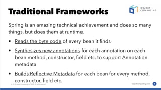 Traditional Frameworks
Spring is an amazing technical achievement and does so many
things, but does them at runtime.
• Reads the byte code of every bean it ﬁnds
• Synthesizes new annotations for each annotation on each
bean method, constructor, ﬁeld etc. to support Annotation
metadata
• Builds Reﬂective Metadata for each bean for every method,
constructor, ﬁeld etc.
 