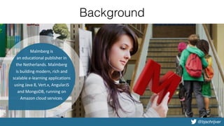 @bjschrijver
Background
•Introduction
•Why Vert.x?
•Basic demo
•Deep dive
•Advanced demo
•Microservices with Vert.x
•Vert.x in practice
Malmberg	is	
an	educational	publisher	in	
the	Netherlands.	Malmberg	
is	building	modern,	rich	and	
scalable	e-learning	applications	
using	Java	8,	Vert.x,	AngularJS	
and	MongoDB,	running	on	
Amazon	cloud	services.
 