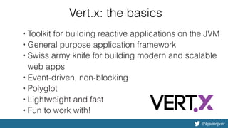 @bjschrijver
Vert.x: the basics
• Toolkit for building reactive applications on the JVM
• General purpose application framework
• Swiss army knife for building modern and scalable
web apps
• Event-driven, non-blocking
• Polyglot
• Lightweight and fast
• Fun to work with!
 