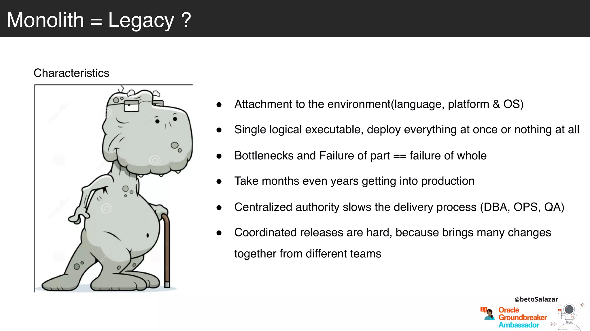 Monolith = Legacy ?
Characteristics
! Attachment to the environment(language, platform & OS)
! Single logical executable, deploy everything at once or nothing at all
! Bottlenecks and Failure of part == failure of whole
! Take months even years getting into production
! Centralized authority slows the delivery process (DBA, OPS, QA)
! Coordinated releases are hard, because brings many changes
together from different teams
@betoSalazar
 