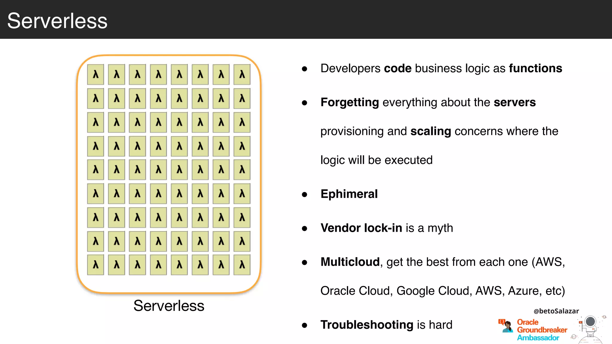 Serverless
Serverless
! Developers code business logic as functions
! Forgetting everything about the servers
provisioning and scaling concerns where the
logic will be executed
! Ephimeral
! Vendor lock-in is a myth
! Multicloud, get the best from each one (AWS,
Oracle Cloud, Google Cloud, AWS, Azure, etc)
! Troubleshooting is hard
@betoSalazar
 