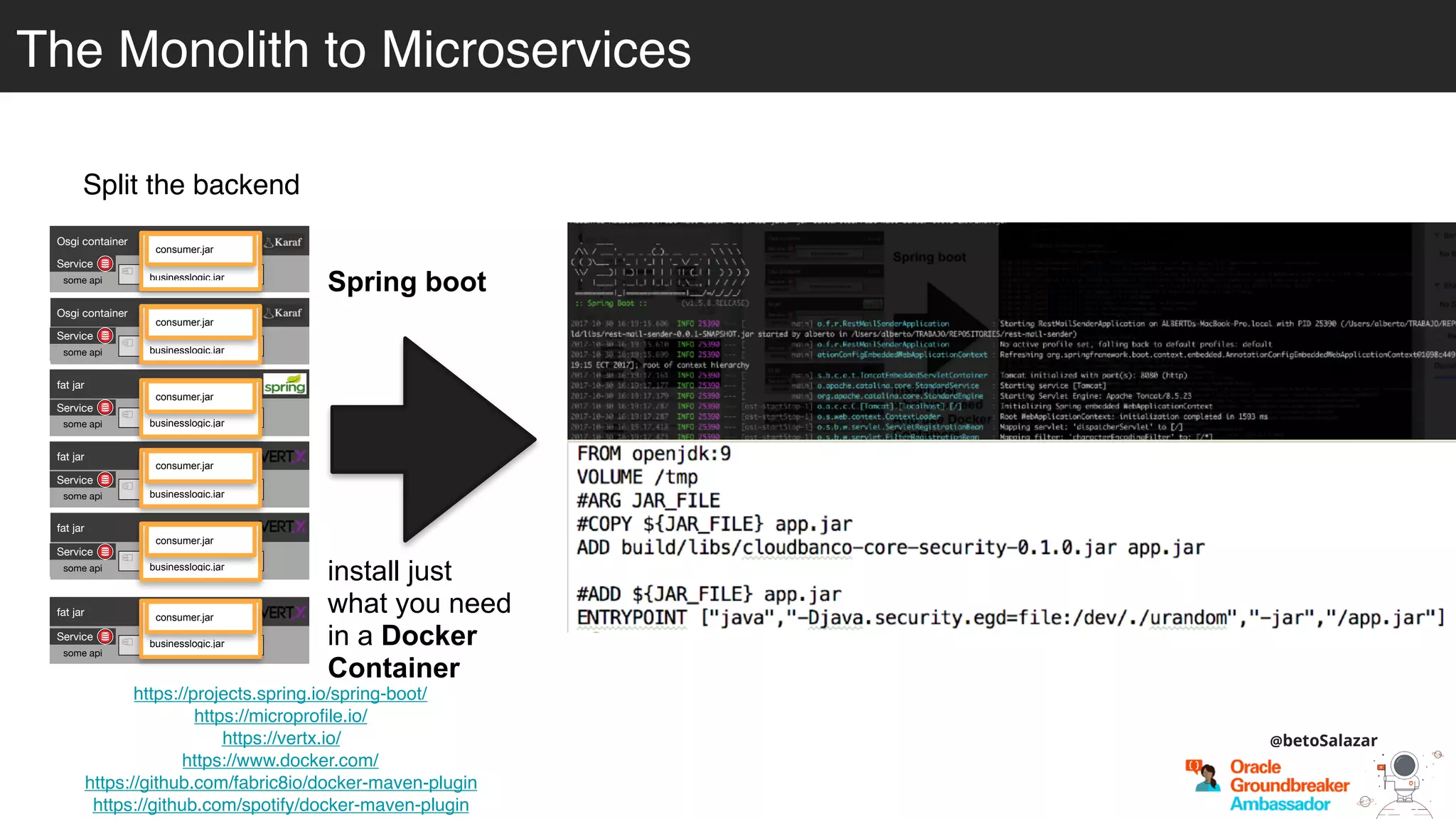 Split the backend
https://projects.spring.io/spring-boot/
https://microprofile.io/
https://vertx.io/
https://www.docker.com/
https://github.com/fabric8io/docker-maven-plugin
https://github.com/spotify/docker-maven-plugin
Spring boot
install just
what you need
in a Docker
Container
Osgi container
engine-orchestrator.jar
Osgi container
dynamic-camel-routes.jar
fat jar
batch.jar
fat jar
services.jar
fat jar
business-module1.jar
fat jar
business-module-n.jar
Service
some api
Service
some api
Service
some api
Service
some api
Service
some api
Service
some api
businesslogic.jar
consumer.jar
businesslogic.jar
consumer.jar
businesslogic.jar
consumer.jar
businesslogic.jar
consumer.jar
businesslogic.jar
consumer.jar
businesslogic.jar
consumer.jar
@betoSalazar
The Monolith to Microservices
 