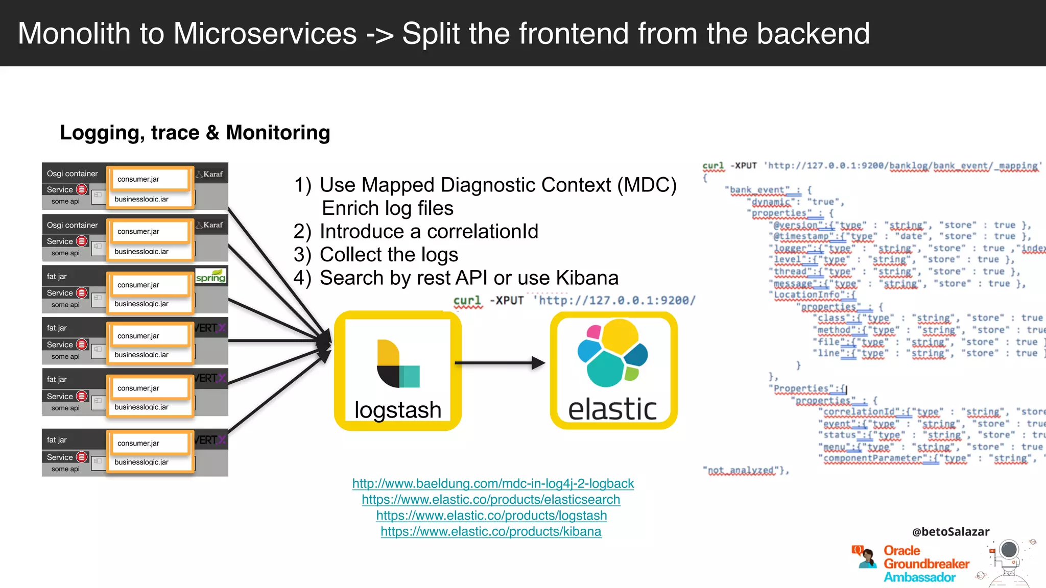 Logging, trace & Monitoring
http://www.baeldung.com/mdc-in-log4j-2-logback
https://www.elastic.co/products/elasticsearch
https://www.elastic.co/products/logstash
https://www.elastic.co/products/kibana
logstash
1) Use Mapped Diagnostic Context (MDC)
Enrich log files
2) Introduce a correlationId
3) Collect the logs
4) Search by rest API or use Kibana
Osgi container
engine-orchestrator.jar
Osgi container
dynamic-camel-routes.jar
fat jar
batch.jar
fat jar
services.jar
fat jar
business-module1.jar
fat jar
business-module-n.jar
Service
some api
Service
some api
Service
some api
Service
some api
Service
some api
Service
some api
businesslogic.jar
consumer.jar
businesslogic.jar
consumer.jar
businesslogic.jar
consumer.jar
businesslogic.jar
consumer.jar
businesslogic.jar
consumer.jar
businesslogic.jar
consumer.jar
Monolith to Microservices -> Split the frontend from the backend
@betoSalazar
 