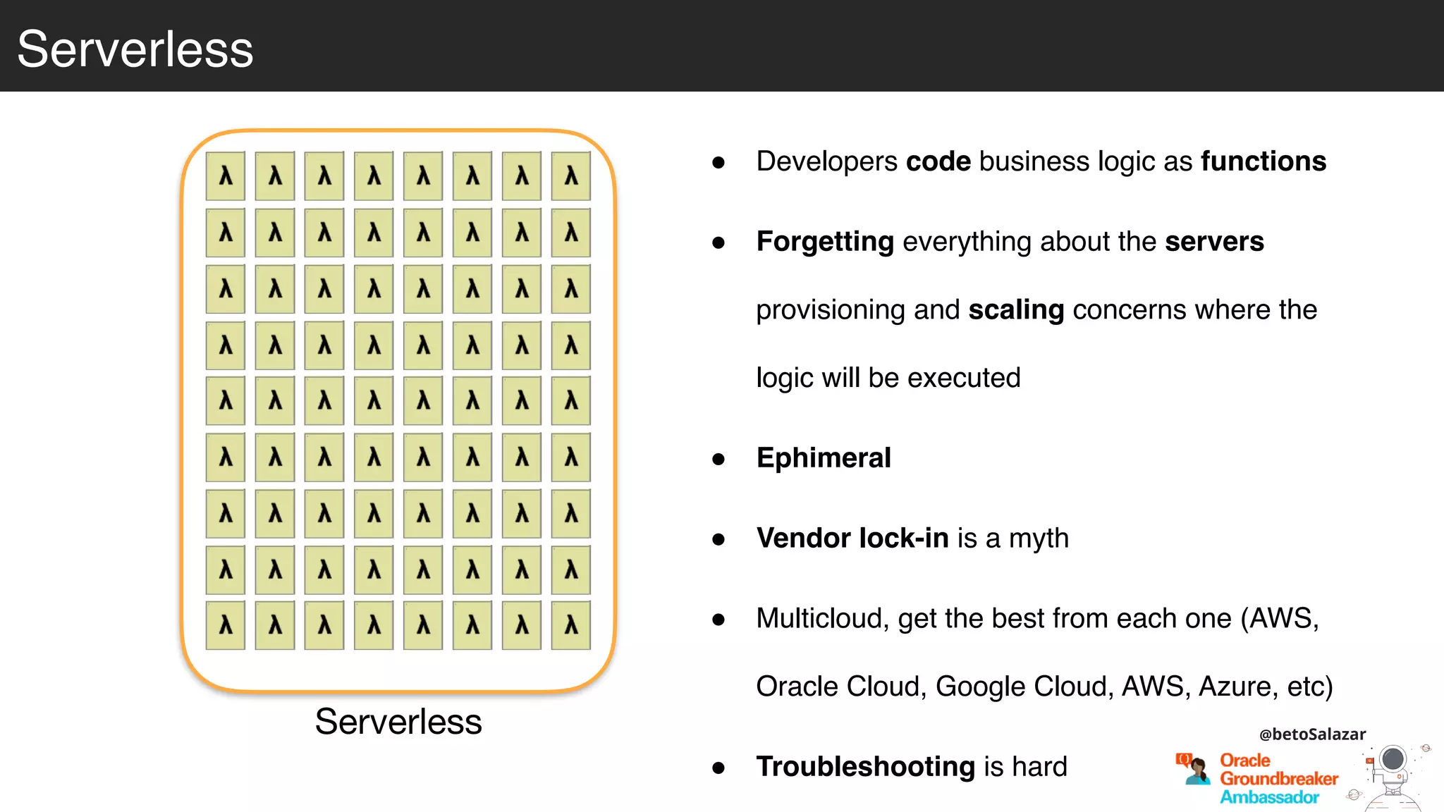 Serverless
Serverless
! Developers code business logic as functions
! Forgetting everything about the servers
provisioning and scaling concerns where the
logic will be executed
! Ephimeral
! Vendor lock-in is a myth
! Multicloud, get the best from each one (AWS,
Oracle Cloud, Google Cloud, AWS, Azure, etc)
! Troubleshooting is hard
@betoSalazar
 