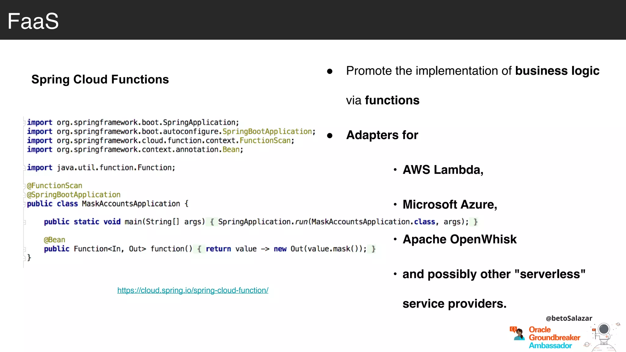 https://cloud.spring.io/spring-cloud-function/
Spring Cloud Functions
FaaS
! Promote the implementation of business logic
via functions
! Adapters for
• AWS Lambda,
• Microsoft Azure,
• Apache OpenWhisk
• and possibly other "serverless"
service providers.
@betoSalazar
 