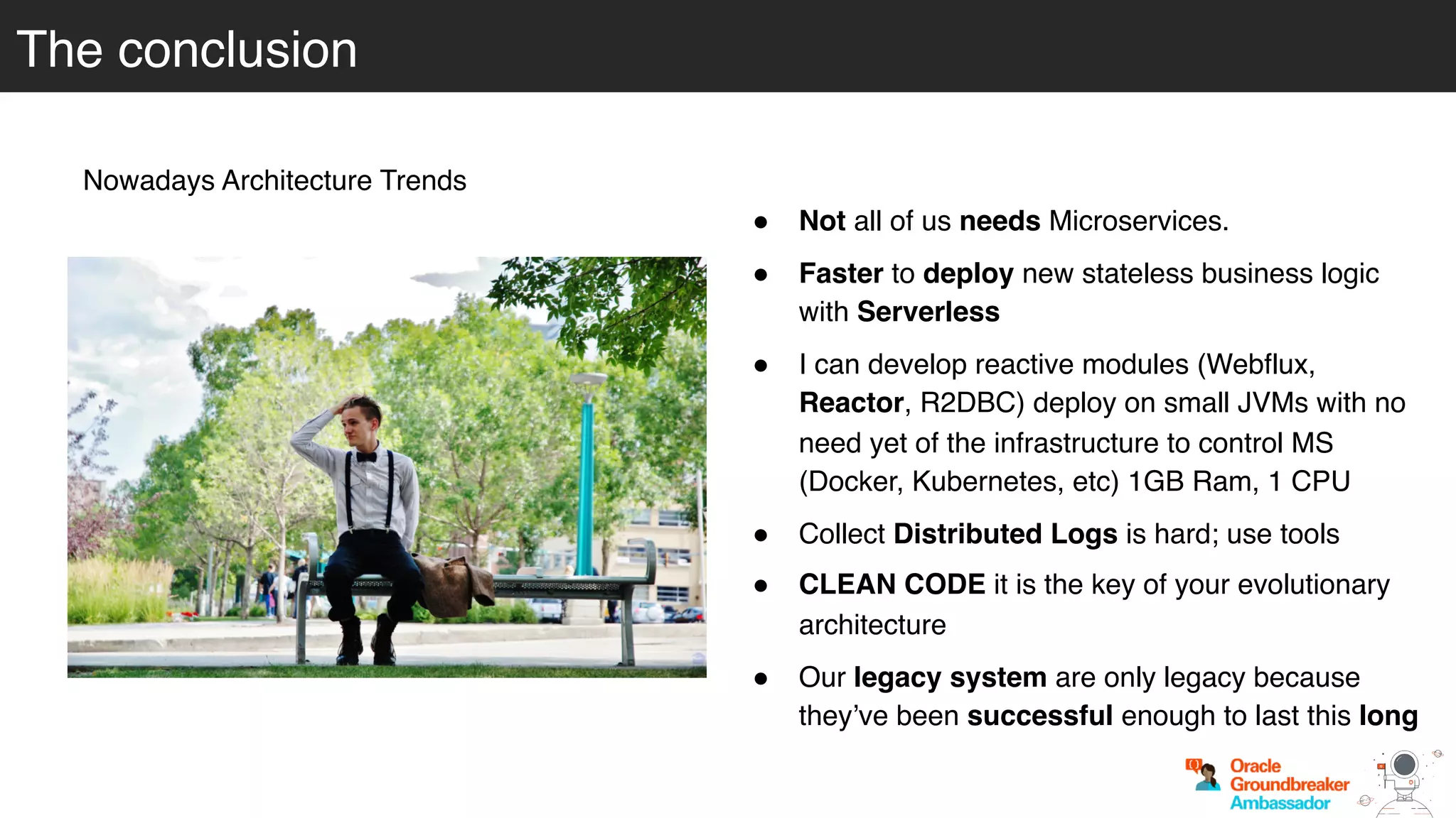 The conclusion
Nowadays Architecture Trends
! Not all of us needs Microservices.
! Faster to deploy new stateless business logic
with Serverless
! I can develop reactive modules (Webflux,
Reactor, R2DBC) deploy on small JVMs with no
need yet of the infrastructure to control MS
(Docker, Kubernetes, etc) 1GB Ram, 1 CPU
! Collect Distributed Logs is hard; use tools
! CLEAN CODE it is the key of your evolutionary
architecture
! Our legacy system are only legacy because
they’ve been successful enough to last this long
 