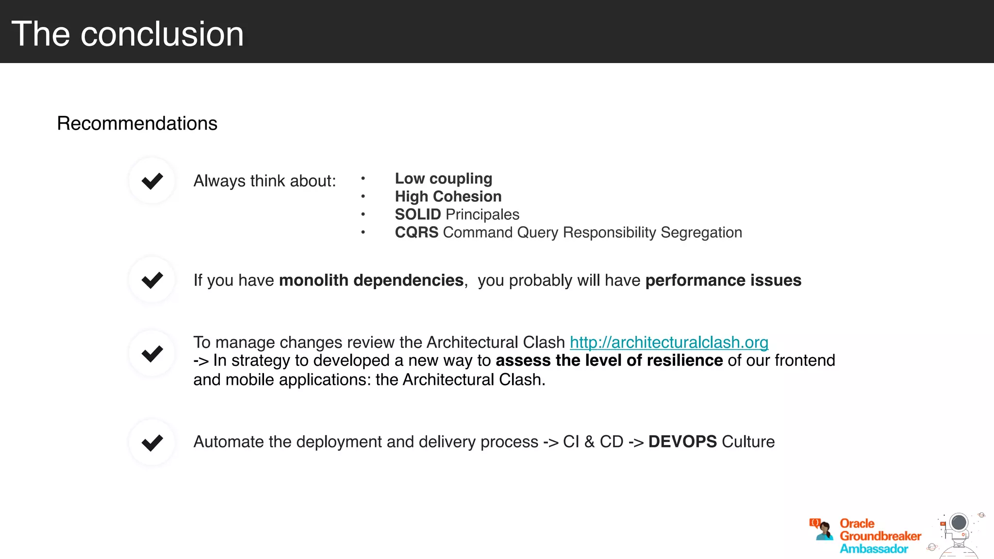 Recommendations
To manage changes review the Architectural Clash http://architecturalclash.org
-> In strategy to developed a new way to assess the level of resilience of our frontend
and mobile applications: the Architectural Clash.
Automate the deployment and delivery process -> CI & CD -> DEVOPS Culture
If you have monolith dependencies, you probably will have performance issues
The conclusion
Always think about: • Low coupling
• High Cohesion
• SOLID Principales
• CQRS Command Query Responsibility Segregation
 
