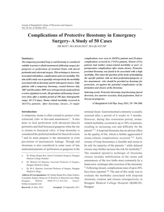 Journal of Bangladesh College of Physicians and Surgeons
Vol. 29, No. 4, October 2011

Complications of Protective Ileostomy in Emergency
Surgery- A Study of 50 Cases
HR ROYa, MA BASUNIAb, MA QUAYUMc

Summary:
The temporary proximal loop or end ileostomy is considered
suitable to protect a distal anastomosis following surgery for
gangrene or perforation of terminal ileum with faecal
peritonitis and colorectal surgery. This technique is, however,
associated with failure, complications and even mortality. The
aim of this study was to quantify retrospectively the morbidity
associated with an ileostomy and its subsequent closure. Fifty
patients with a temporary ileostomy, created between July
2007 and December 2009 were retrospectively analyzed from
a review of patient records. All operations of ileostomy closure
were done after a median period of 106 days (interquartile
range: 69–174 days). Stoma related morbidity occurred in
26(52%) patients. After ileostomy closure, 21 major

Introduction:
A temporary stoma is often created to protect a low
colorectal, colo- or ileo-anal anastomosis 1. It also
done in ileal perforation with advanced (faecal)
peritonitis and ileal/ileocaecal gangrene when the site
is closure to ileocaecal valve. A loop ileostomy is
considered the preferred method for faecal diversion
2 and its main purpose is the attenuation or even
prevention of anastomostic leakage. Though end
ileostomy is also considered in some cases of late
maltreated patients of perforation or gangrene in the
a.

Dr. Hriday Ranjan Roy, Junior Consultant (Surgery), Rangpur
Medical College Hospital

b.

Dr. Moksed Ali Basunia, Associate Professor of Surgery,
Rangpur Medical College

c.

Dr. M.A. Quayum, Associate Professor of Surgery, Rangpur
Medical College,

Address of Correspondence: Dr. Hriday Ranjan Roy (Main Author),
Consultant, Surgery, House no-18, Road no-4, Shaymoli Lane, Dhap,
Rangpur,
Mobile:
0088-01712-841244,
Email=
hriday.roy@gmail.com
Received: 26 May 2010

Accepted: 20 September 2011

complications were seen in 10(20%) patients and 28 minor
complications occurred in 17(34%) patients. Sixteen (32%)
patients had neither stoma-related morbidity or peri- or
postoperative complications after stoma closure. Protective
proximal ileostomy was found to be associated with a high
morbidity. This raises the question of the mode of identifying
the specific patients with an ileal perforation/gangrene or
low anastomosis who should be provided an ileostomy for
protection, set against the potential complications of the
formation and closure of the ileostomy.
Indexing words- Protective ileostomy, loop ileostomy, faecal
diversion, low anterior resection, ileal perforation, ileal or
ileocaecal gangrene.
(J Bangladesh Coll Phys Surg 2011; 29: 196-200)

terminal ileum. Gastrointestinal continuity is usually
restored after a period of 6 weeks to 3 months.
However, during this restoration period, stomarelated morbidity occurred in up to 30% of patients,
resulting in increasing cost and difficulty for the
patient 3–5. A loop/end ileostomy has an adverse effect
on the quality of life, which is further aggravated if
stoma-related complications occurred 3,6 . Early
closure of loop ileostomies is feasible and seems to
be safe for majority of the patients 7 while delayed
closure may further increase the risk for morbidity 8.
The standard operative technique of ileostomy
closure includes mobilization of the stoma and
anastomosis of the two limbs most commonly by a
hand-sewn technique after resection of the ileostomy
9. Following closure, complications rates of up to 20%
have been reported 10. The aim of this study was to
evaluate the morbidity associated with loop/end
ileostomy creation and closure retrospectively in
Rnagpur Medical College Hospital (RpMCH),
Rangpur.

 