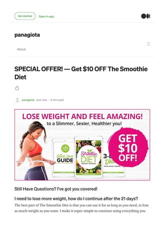 panagiota
About
SPECIAL OFFER! — Get $10 OFF The Smoothie
Diet
panagiota Just now · 4 min read
Still Have Questions? I’ve got you covered!
I need to lose more weight, how do I continue after the 21 days?
The best part of The Smoothie Diet is that you can use it for as long as you need, to lose
as much weight as you want. I make it super simple to continue using everything you
Get started Open in app
 