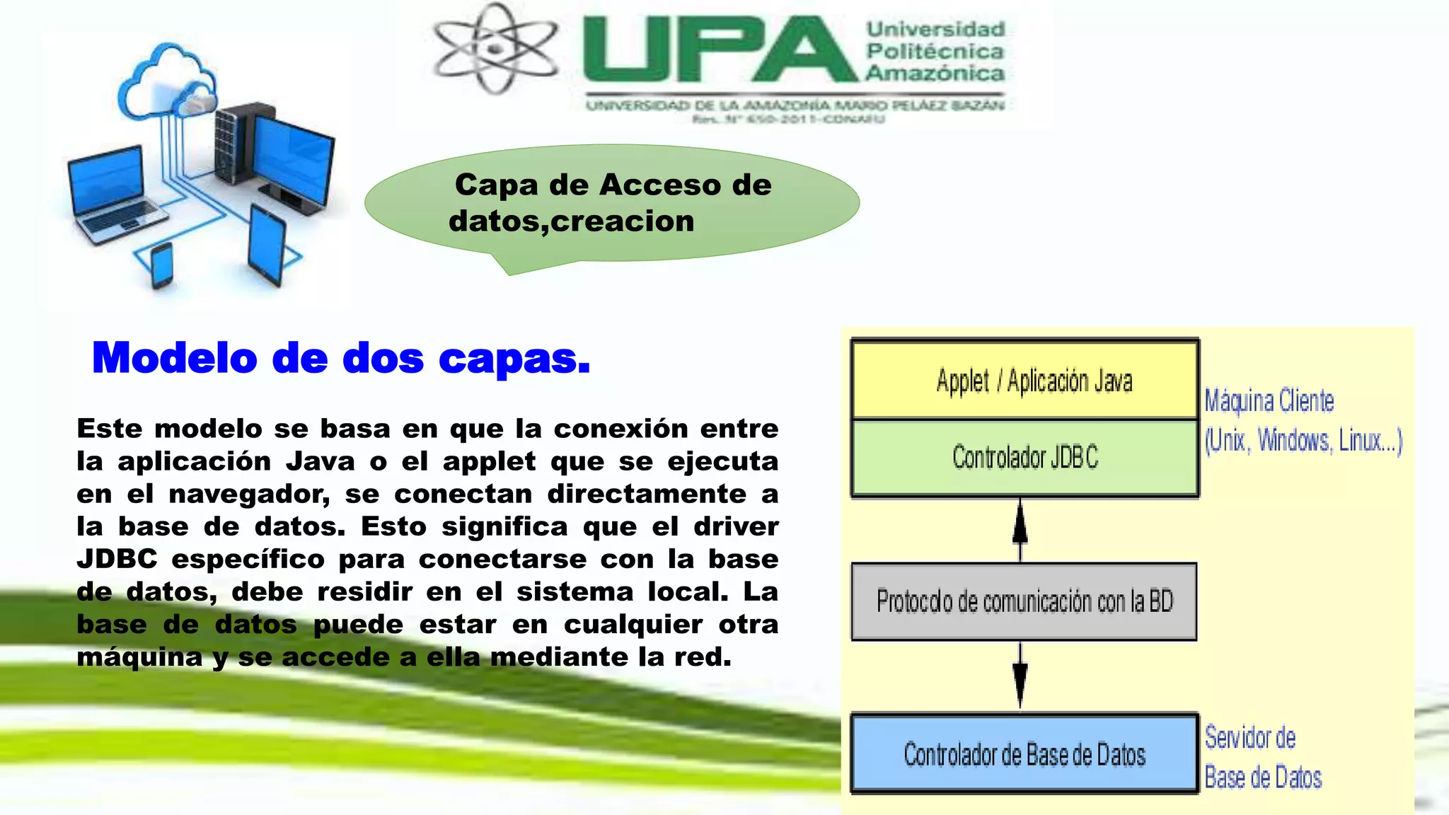 Capa de Acceso de
datos,creacion
Modelo de dos capas.
Este modelo se basa en que la conexión entre
la aplicación Java o el applet que se ejecuta
en el navegador, se conectan directamente a
la base de datos. Esto significa que el driver
JDBC específico para conectarse con la base
de datos, debe residir en el sistema local. La
base de datos puede estar en cualquier otra
máquina y se accede a ella mediante la red.
 
