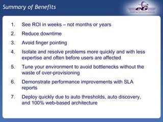 Summary of Benefits See ROI in weeks – not months or years Reduce downtime Avoid finger pointing Isolate and resolve problems more quickly and with less expertise and often before users are affected Tune your environment to avoid bottlenecks without the waste of over-provisioning Demonstrate performance improvements with SLA reports Deploy quickly due to auto thresholds, auto discovery, and 100% web-based architecture 