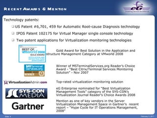 Slide  February 3, 2011 Recent Awards & Mention Technology patents: US Patent #6,701, 459 for Automatic Root-cause Diagnosis technology IPOS Patent 102175 for Virtual Manager single console technology Two patent applications for Virtualization monitoring technologies   Gold Award for Best Solution in the Application and    Infrastructure Management Category at VMworld 2008   Winner of MSTerminalServices.org Reader’s Choice   Award - “Best Citrix/Terminal Services Monitoring    Solution” - Nov 2007      ```` Top-rated virtualization monitoring solution    eG Enterprise nominated for “Best Virtualization   Management Tools” category of the SYS-CON’s   Virtualization Journal Reader’s Choice Awards 2008 Mention as one of key vendors in the Server    Virtualization Management Space in Gartner’s  recent   report – “Hype Cycle for IT Operations Management,    2008”  