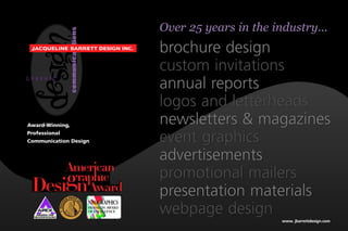 Over 25 years in the industry...


                           tions
 JACQUELINE BARRETT DESIGN INC.
                                                        brochure design
                           communica
                                                        custom invitations
GRAPHIC
                                                        annual reports
                                                        logos and letterheads
Award-Winning,
                                                        newsletters & magazines
Professional
Communication Design                                    event graphics
                                                        advertisements
                                                        promotional mailers
                                                        presentation materials
                                       NEOGRAPHICS

    AWARDS FOR
  PUBLICATION EXCELLENCE
                                       FRANKLIN AWARD
                                       OF EXCELLENCE    webpage design
                                                                               www. jbarrettdesign.com
 