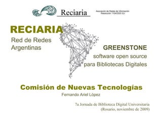 RECIARIA
Red de Redes
Argentinas                            GREENSTONE
                             software open source
                          para Bibliotecas Digitales



  Comisión de Nuevas Tecnologías
               Fernando Ariel López

                     7a Jornada de Biblioteca Digital Universitaria
                                    (Rosario, noviembre de 2009)
 