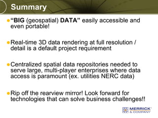 Copyright © 2010 Merrick & Company All rights reserved.
PREXXXX 10
Summary
“BIG (geospatial) DATA” easily accessible and
even portable!
Real-time 3D data rendering at full resolution /
detail is a default project requirement
Centralized spatial data repositories needed to
serve large, multi-player enterprises where data
access is paramount (ex. utilities NERC data)
Rip off the rearview mirror! Look forward for
technologies that can solve business challenges!!
 