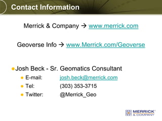 Copyright © 2010 Merrick & Company All rights reserved.
PREXXXX 11
Contact Information
Merrick & Company  www.merrick.com
Geoverse Info  www.Merrick.com/Geoverse
Josh Beck - Sr. Geomatics Consultant
 E-mail: josh.beck@merrick.com
 Tel: (303) 353-3715
 Twitter: @Merrick_Geo
 