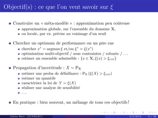 Objectif(s) : ce que l’on veut savoir sur ξ
Construire un « méta-modèle » : approximation peu coûteuse
approximation globale, sur l’ensemble du domaine X,
ou locale, par ex. précise au voisinage d’un seuil
Chercher un optimum de performance ou un pire cas
chercher x∗
= argmax ξ et/ou ξ∗
= ξ(x∗
)
optimisation multi-objectif / sous contraintes / robuste / . . .
estimer un ensemble admissible : {x ∈ X, ξ(x) > ξcrit}
Propagation d’incertitude : X ∼ PX
estimer une proba de défaillance : PX (ξ(X) > ξcrit)
estimer un quantile
caractériser la loi de Y = ξ(X)
réaliser une analyse de sensibilité
. . .
En pratique : bien souvent, un mélange de tous ces objectifs !
Julien Bect (SUPELEC) Computer experiments 3/3/2014 8 / 38
 